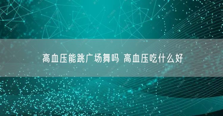 高血压能跳广场舞吗 高血压吃什么好