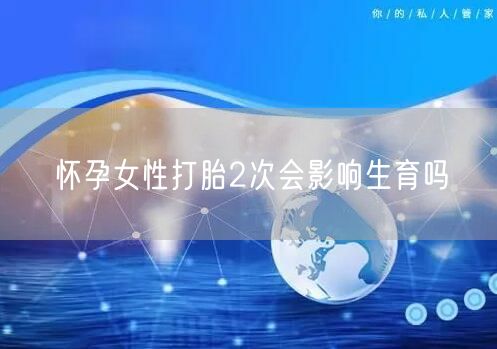 怀孕女性打胎2次会影响生育吗