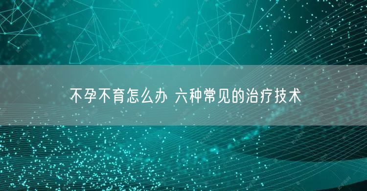 不孕不育怎么办 六种常见的治疗技术